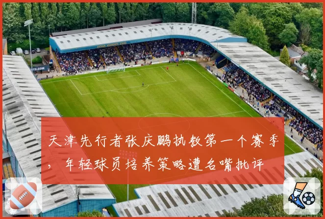 天津先行者张庆鹏执教第一个赛季,年轻球员培养策略遭名嘴批评
