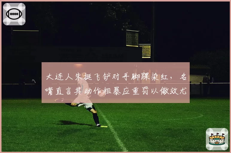 大连人朱挺飞铲对手脚踝染红，名嘴直言其动作粗暴应重罚以儆效尤