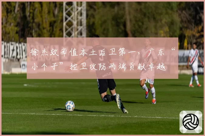 徐杰效率值本土后卫第一，广东“小个子”控卫攻防两端贡献卓越