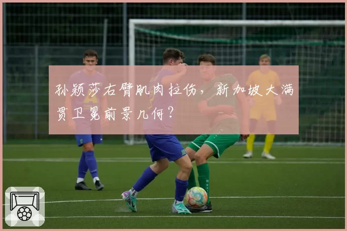 孙颖莎右臂肌肉拉伤,新加坡大满贯卫冕前景几何?