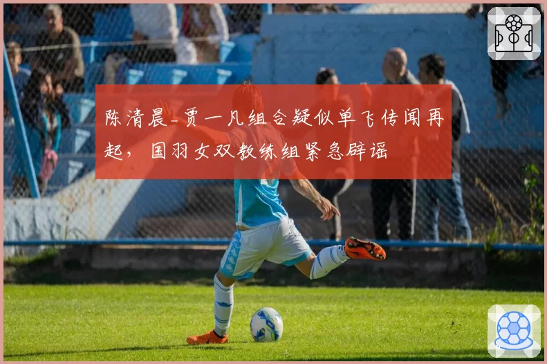 陈清晨_贾一凡组合疑似单飞传闻再起，国羽女双教练组紧急辟谣