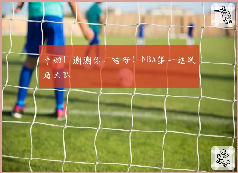 牛掰!谢谢你,哈登!NBA第一逆风局大队