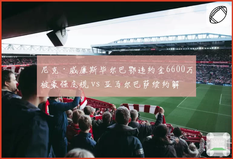 尼克·威廉斯毕尔巴鄂违约金6600万被豪强虎视 vs 亚马尔巴萨续约解约金10亿巴萨,西甲边锋保护策略悬殊