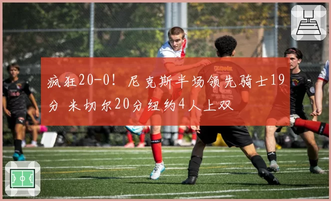 疯狂20-0!尼克斯半场领先骑士19分 米切尔20分纽约4人上双