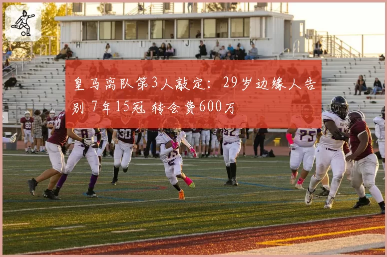 皇马离队第3人敲定：29岁边缘人告别 7年15冠 转会费600万