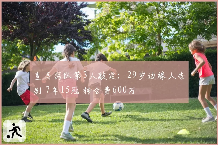 皇马离队第3人敲定：29岁边缘人告别 7年15冠 转会费600万
