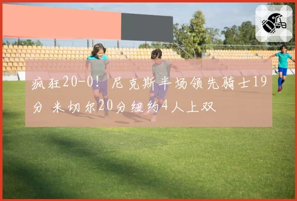 疯狂20-0!尼克斯半场领先骑士19分 米切尔20分纽约4人上双