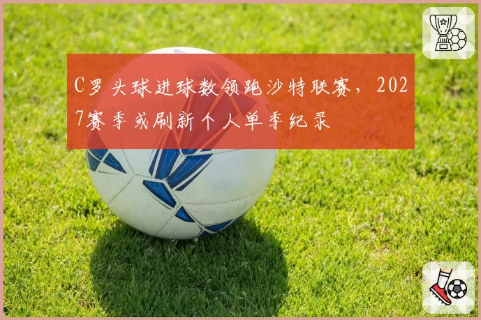 C罗头球进球数领跑沙特联赛,2027赛季或刷新个人单季纪录