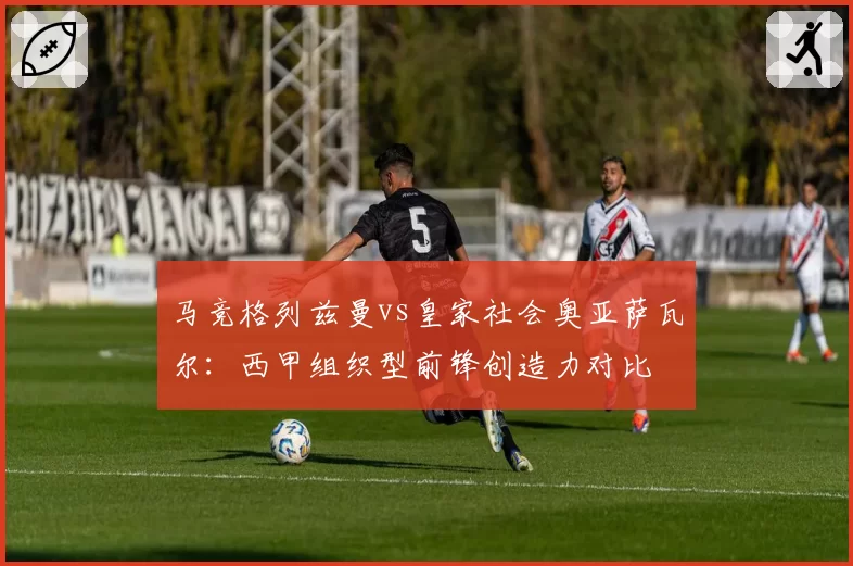 马竞格列兹曼vs皇家社会奥亚萨瓦尔：西甲组织型前锋创造力对比