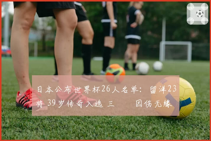 日本公布世界杯26人名单:留洋23将 39岁传奇入选 三笘薫因伤无缘