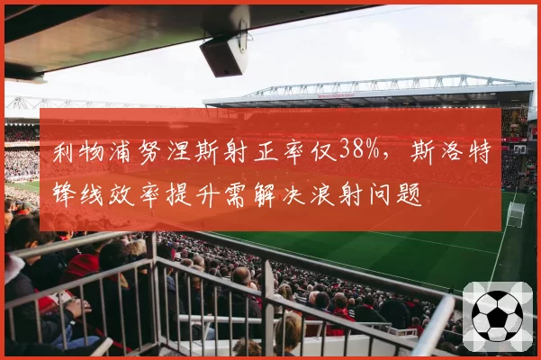 利物浦努涅斯射正率仅38%,斯洛特锋线效率提升需解决浪射问题