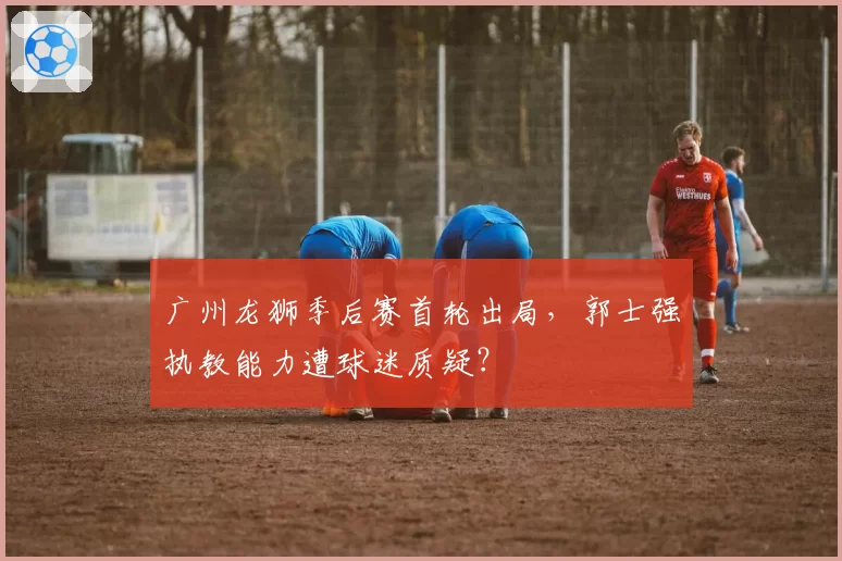 广州龙狮季后赛首轮出局，郭士强执教能力遭球迷质疑？