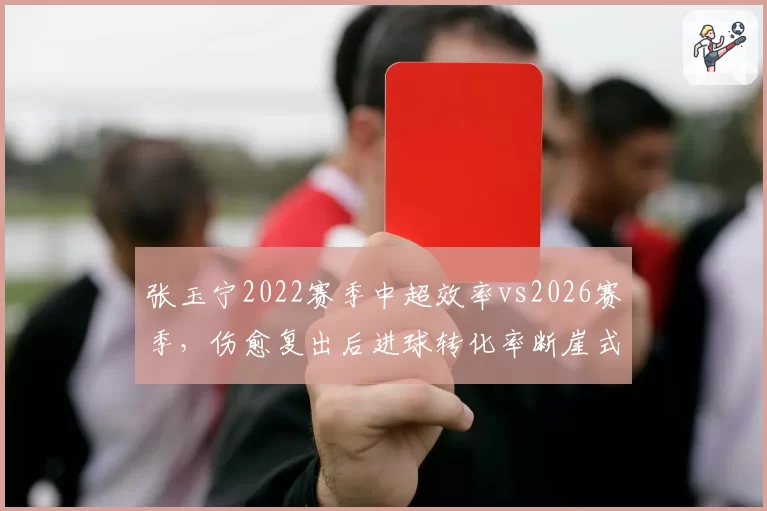 张玉宁2022赛季中超效率vs2026赛季，伤愈复出后进球转化率断崖式下滑
