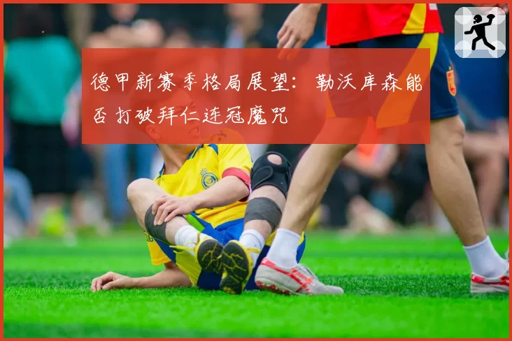 德甲新赛季格局展望:勒沃库森能否打破拜仁连冠魔咒