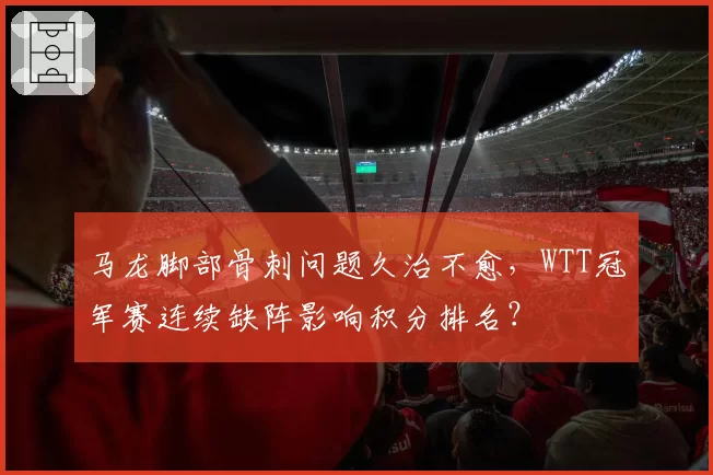 马龙脚部骨刺问题久治不愈,WTT冠军赛连续缺阵影响积分排名?