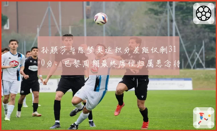 孙颖莎与陈梦奥运积分差距仅剩310分，巴黎周期最终席位归属悬念待解？