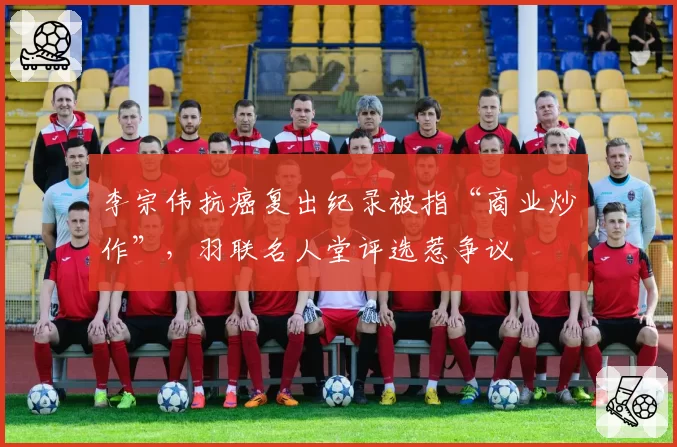 李宗伟抗癌复出纪录被指“商业炒作”,羽联名人堂评选惹争议