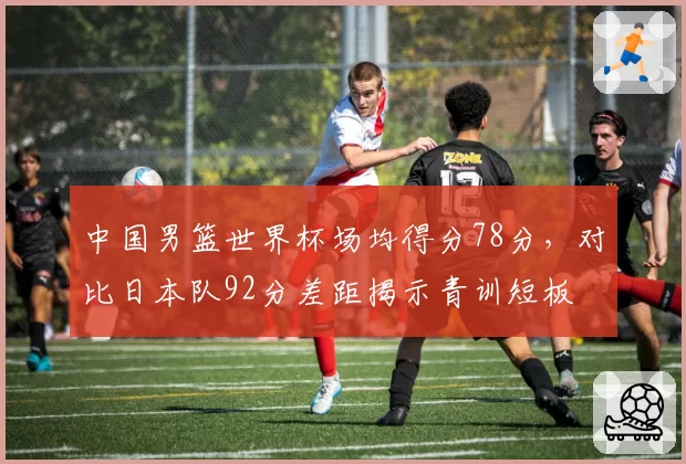 中国男篮世界杯场均得分78分，对比日本队92分差距揭示青训短板