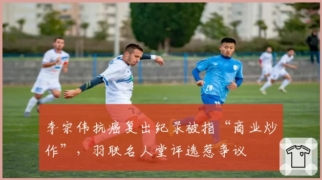 李宗伟抗癌复出纪录被指“商业炒作”,羽联名人堂评选惹争议
