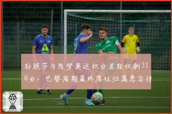 孙颖莎与陈梦奥运积分差距仅剩310分,巴黎周期最终席位归属悬念待解?