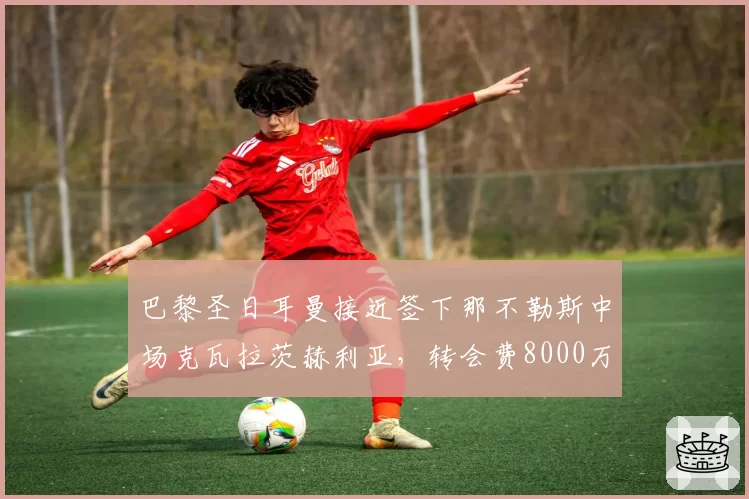 巴黎圣日耳曼接近签下那不勒斯中场克瓦拉茨赫利亚,转会费8000万欧元
