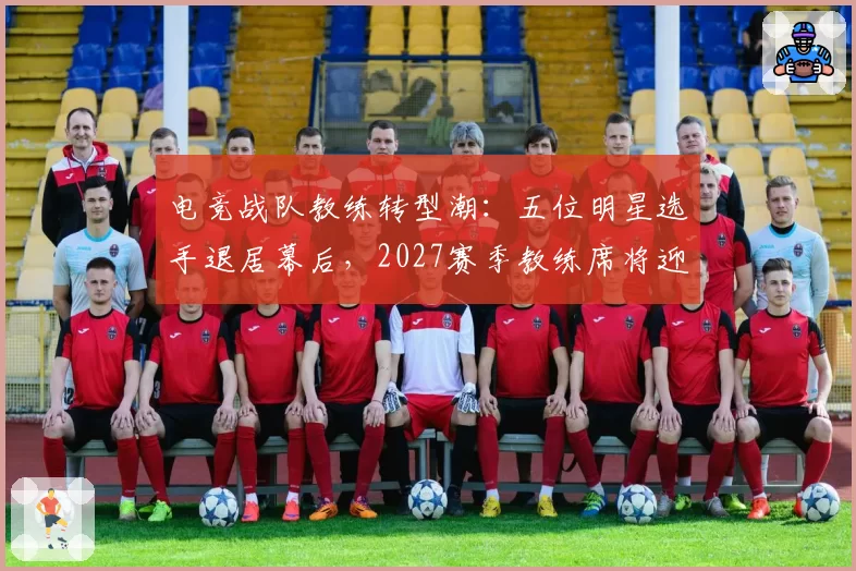 电竞战队教练转型潮:五位明星选手退居幕后,2027赛季教练席将迎大洗牌