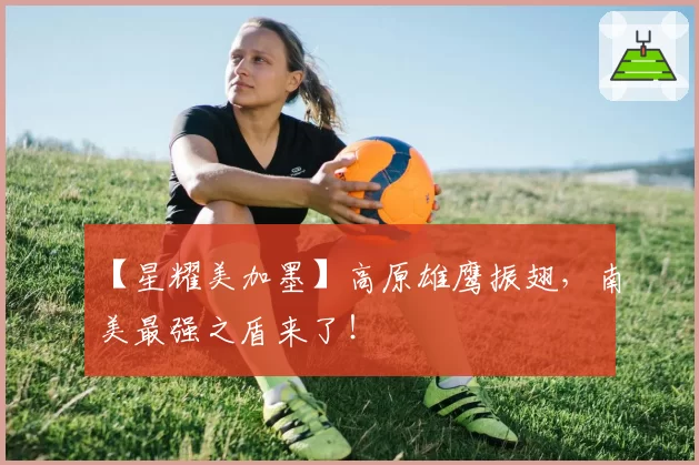 【星耀美加墨】高原雄鹰振翅，南美最强之盾来了！