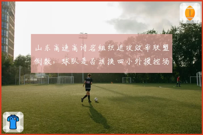 山东高速高诗岩组织进攻效率联盟倒数,球队是否该换回小外援控场?