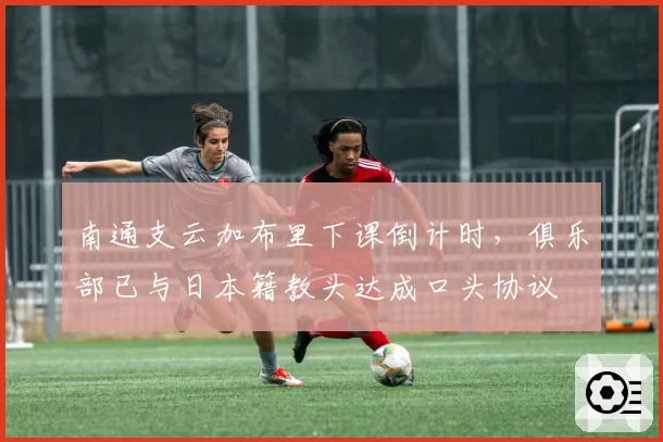 南通支云加布里下课倒计时,俱乐部已与日本籍教头达成口头协议