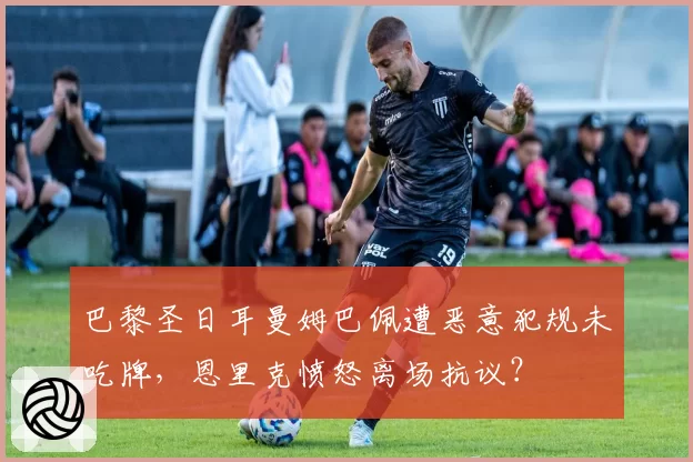 巴黎圣日耳曼姆巴佩遭恶意犯规未吃牌，恩里克愤怒离场抗议？