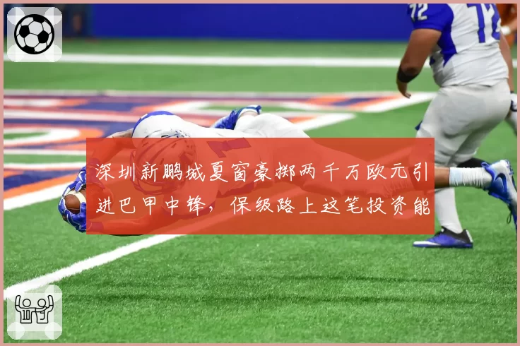 深圳新鹏城夏窗豪掷两千万欧元引进巴甲中锋,保级路上这笔投资能否立竿见影