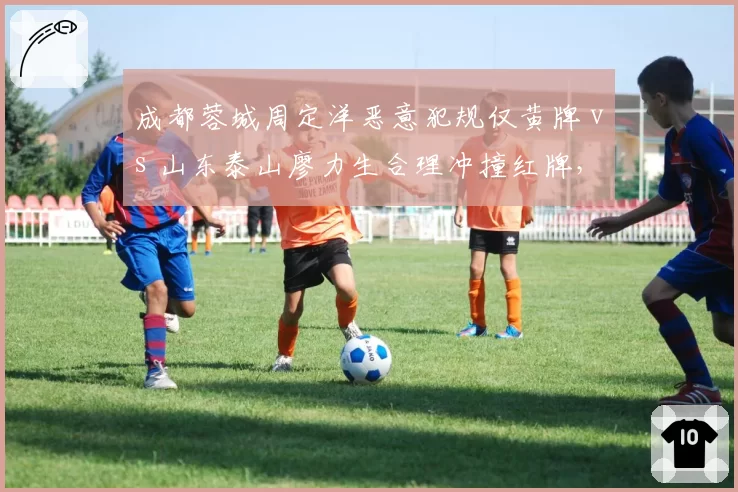 成都蓉城周定洋恶意犯规仅黄牌 vs 山东泰山廖力生合理冲撞红牌,裁判双标惹众怒
