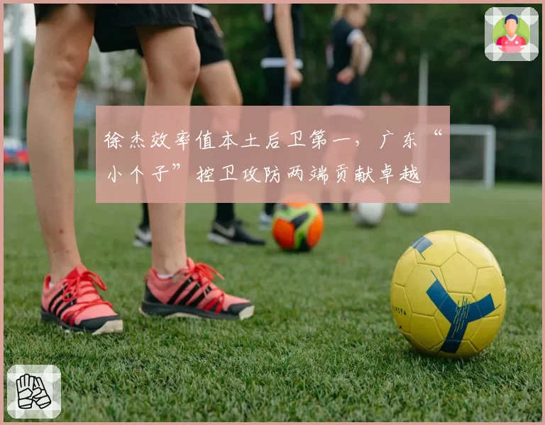 徐杰效率值本土后卫第一，广东“小个子”控卫攻防两端贡献卓越