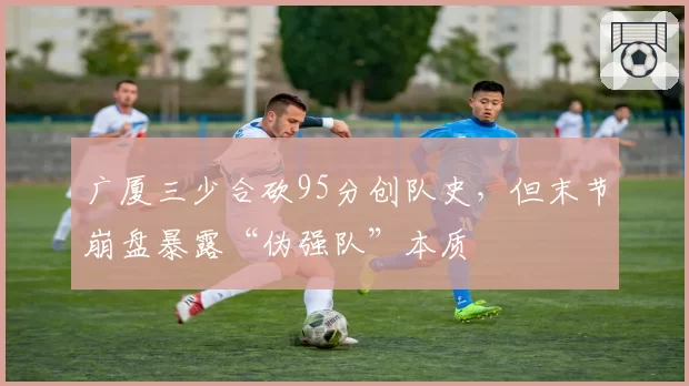 广厦三少合砍95分创队史,但末节崩盘暴露“伪强队”本质