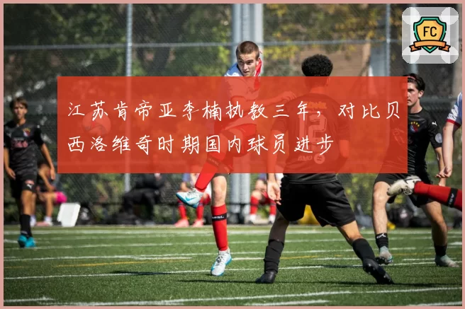 江苏肯帝亚李楠执教三年，对比贝西洛维奇时期国内球员进步
