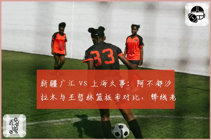 新疆广汇 vs 上海久事：阿不都沙拉木与王哲林篮板率对比，锋线老将与内线核心谁更全面？