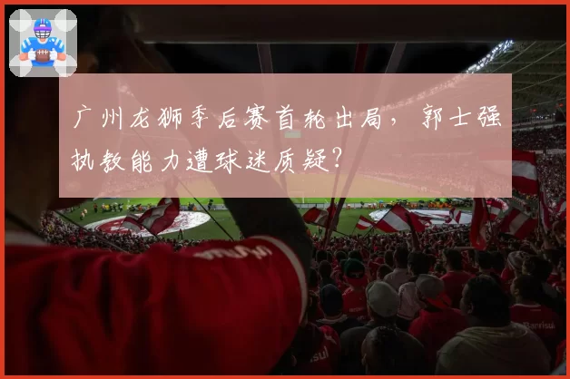 广州龙狮季后赛首轮出局，郭士强执教能力遭球迷质疑？