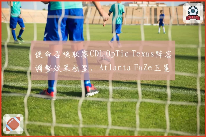 使命召唤联赛CDL OpTic Texas阵容调整效果初显,Atlanta FaZe卫冕压力多大?