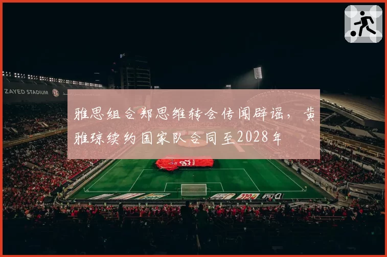 雅思组合郑思维转会传闻辟谣,黄雅琼续约国家队合同至2028年