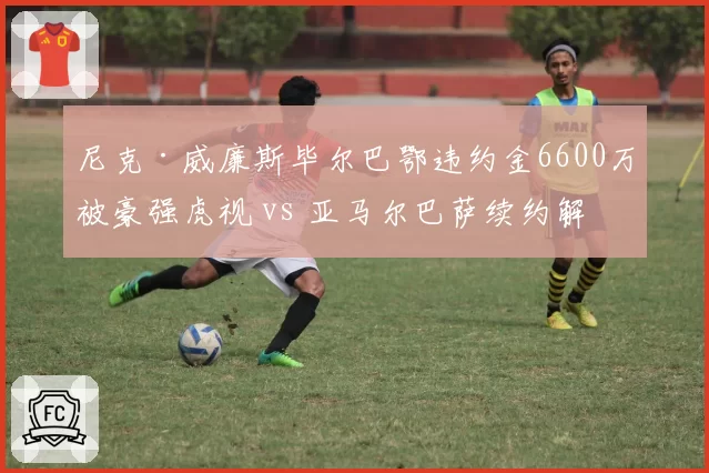 尼克·威廉斯毕尔巴鄂违约金6600万被豪强虎视 vs 亚马尔巴萨续约解约金10亿巴萨,西甲边锋保护策略悬殊
