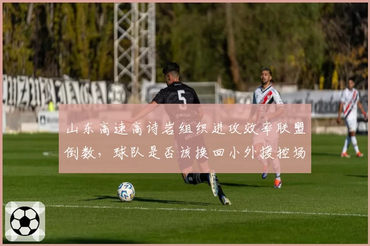 山东高速高诗岩组织进攻效率联盟倒数,球队是否该换回小外援控场?