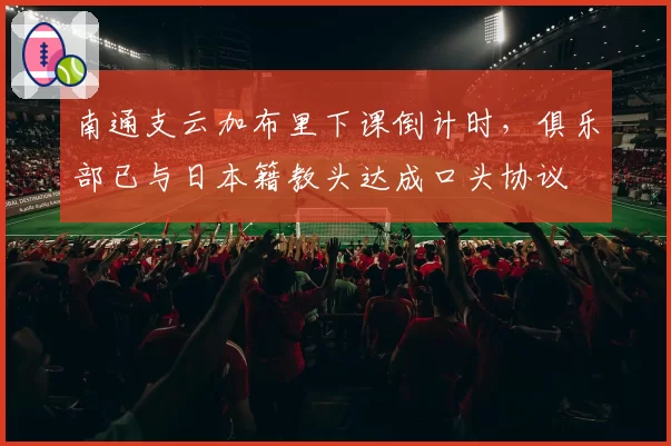 南通支云加布里下课倒计时，俱乐部已与日本籍教头达成口头协议