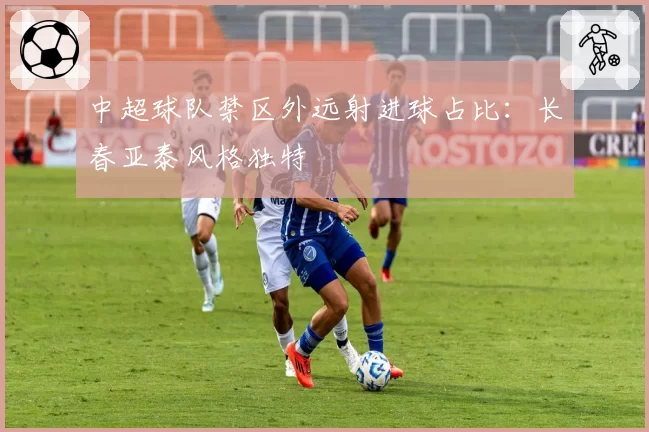 中超球队禁区外远射进球占比：长春亚泰风格独特