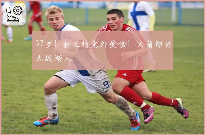 37岁！杜兰特意外受伤！火箭即将大战湖人