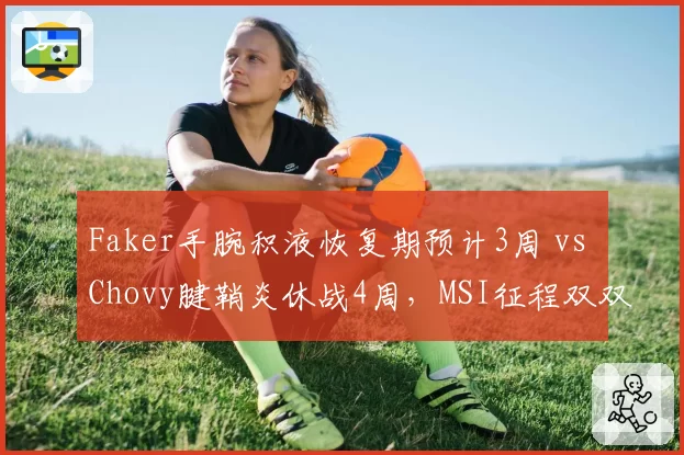 Faker手腕积液恢复期预计3周 vs Chovy腱鞘炎休战4周，MSI征程双双蒙阴影