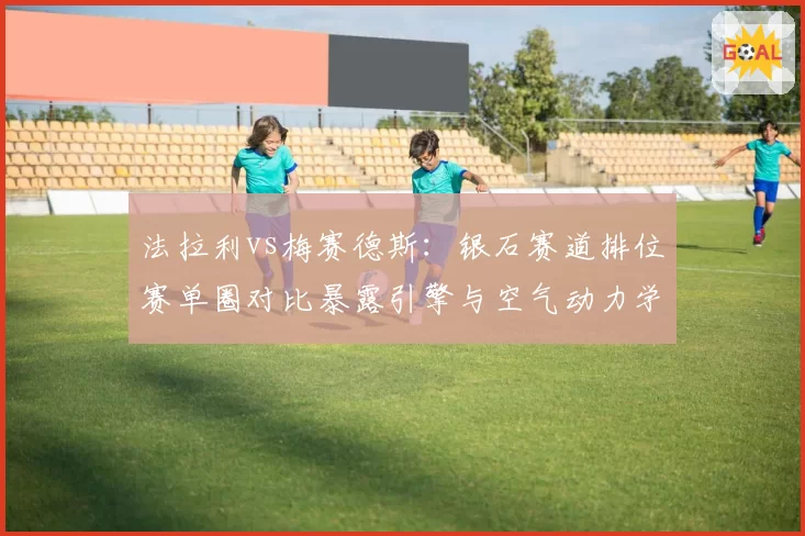 法拉利vs梅赛德斯:银石赛道排位赛单圈对比暴露引擎与空气动力学分歧