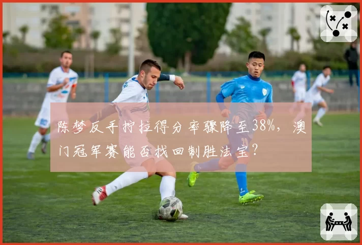 陈梦反手拧拉得分率骤降至38%,澳门冠军赛能否找回制胜法宝?