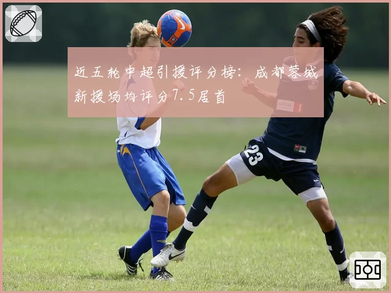近五轮中超引援评分榜：成都蓉城新援场均评分7.5居首