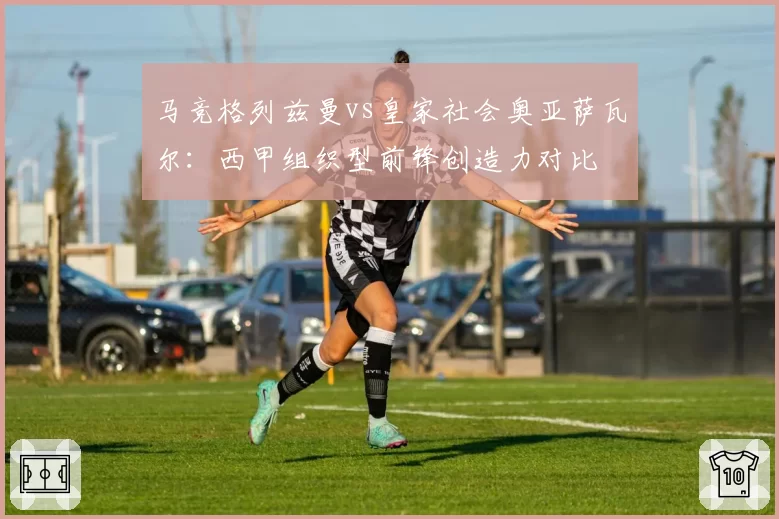 马竞格列兹曼vs皇家社会奥亚萨瓦尔：西甲组织型前锋创造力对比