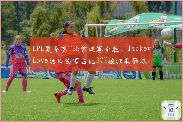 LPL夏季赛TES常规赛全胜,JackeyLove场均伤害占比37%被指刷弱旅